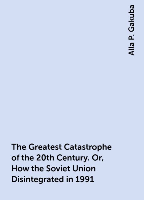 The Greatest Catastrophe of the 20th Century. Or, How the Soviet Union Disintegrated in 1991, Alla P. Gakuba