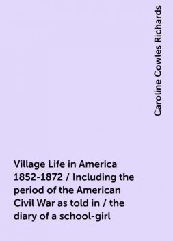 Village Life in America 1852-1872 / Including the period of the American Civil War as told in / the diary of a school-girl, Caroline Cowles Richards