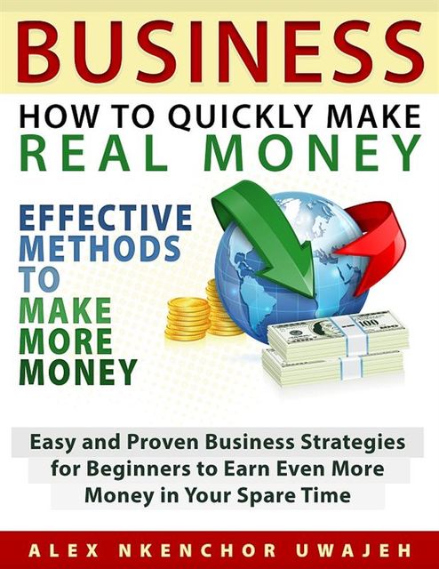 Business: How to Quickly Make Real Money – Effective Methods to Make More Money: Easy and Proven Business Strategies for Beginners to Earn Even More Money in Your Spare Time, Alex Nkenchor Uwajeh