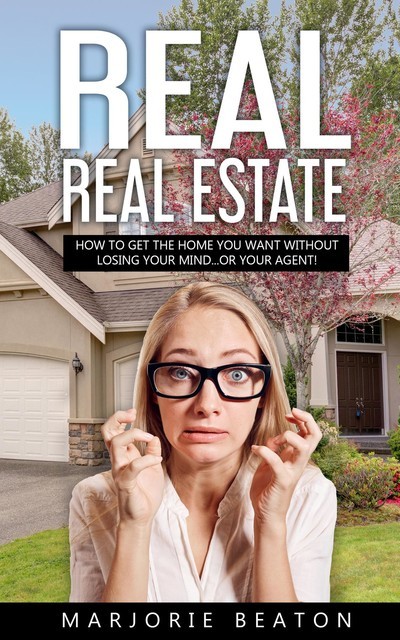 REAL REAL ESTATE How To Get The Home You Want Without Losing Your Mind…Or Your Agent, Marjorie Beaton