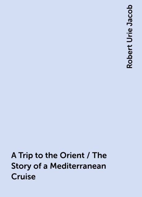 A Trip to the Orient / The Story of a Mediterranean Cruise, Robert Urie Jacob