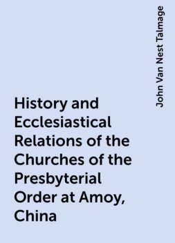 History and Ecclesiastical Relations of the Churches of the Presbyterial Order at Amoy, China, John Van Nest Talmage