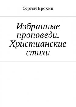 Избранные проповеди. Христианские стихи. Избранные проповеди Ерохина Сергея Серафимовича на церковный год. Христианские стихи, Сергей Ерохин