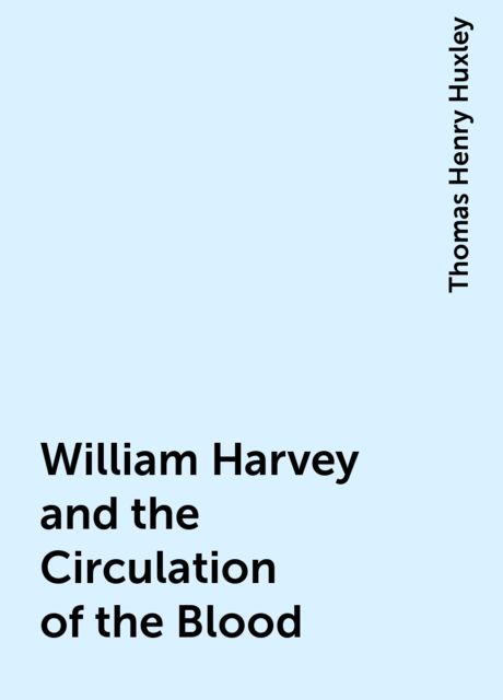 William Harvey and the Circulation of the Blood, Thomas Henry Huxley