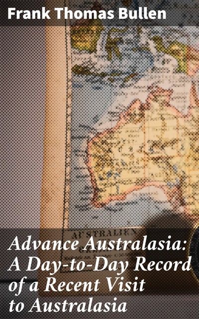 Advance Australasia: A Day-to-Day Record of a Recent Visit to Australasia, Frank Thomas Bullen