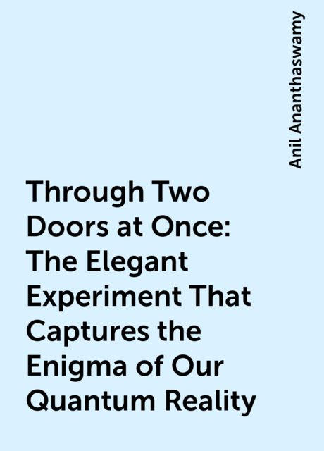Through Two Doors at Once: The Elegant Experiment That Captures the Enigma of Our Quantum Reality, Anil Ananthaswamy