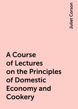 A Course of Lectures on the Principles of Domestic Economy and Cookery, Juliet Corson