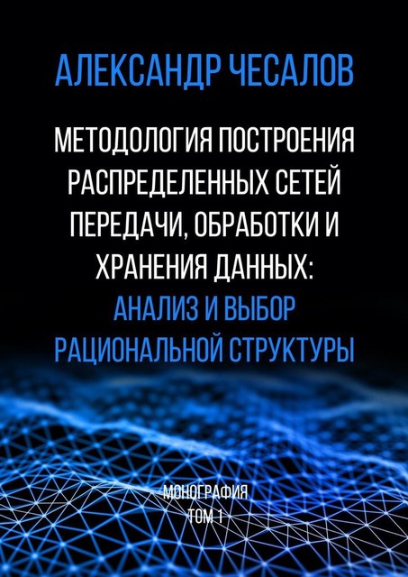 Методология построения распределенных сетей передачи, обработки и хранения данных: анализ и выбор рациональной структуры. Монография. Том 1, Александр Чесалов