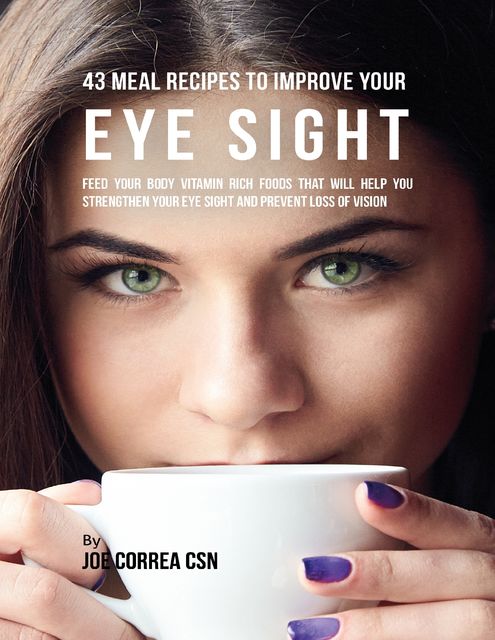 43 Meal Recipes to Improve Your Eye Sight: Feed Your Body Vitamin Rich Foods That Will Help You Strengthen Your Eye Sight and Prevent Loss of Vision, Joe Correa CSN