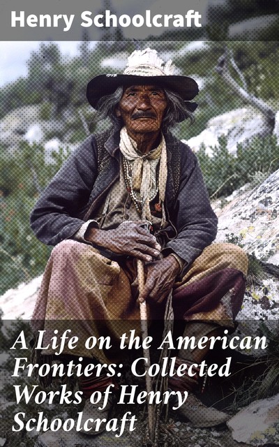 A Life on the American Frontiers: Collected Works of Henry Schoolcraft, Henry Schoolcraft