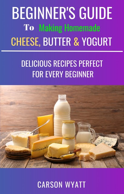 Beginners Guide to Making Homemade Cheese, Butter & Yogurt, Carson Wyatt