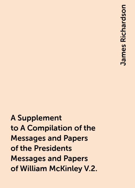 A Supplement to A Compilation of the Messages and Papers of the Presidents Messages and Papers of William McKinley V.2., James Richardson
