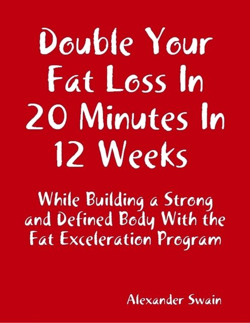 Double Your Fat Loss In 20 Minutes In 12 Weeks While Building a Strong and Defined Body With the Fat Exceleration Program, Alexander Swain