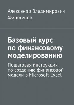 Базовый курс по финансовому моделированию. Пошаговая инструкция по созданию финансовой модели в Microsoft Excel, Александр Финогенов