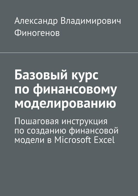 Базовый курс по финансовому моделированию. Пошаговая инструкция по созданию финансовой модели в Microsoft Excel, Александр Финогенов
