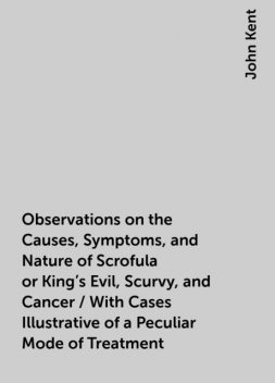 Observations on the Causes, Symptoms, and Nature of Scrofula or King's Evil, Scurvy, and Cancer / With Cases Illustrative of a Peculiar Mode of Treatment, John Kent