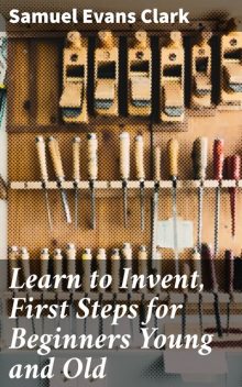 Learn to Invent, First Steps for Beginners Young and Old, Samuel Clark