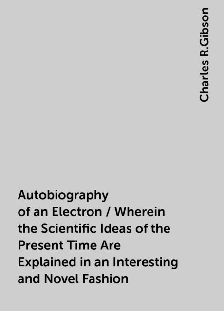 Autobiography of an Electron / Wherein the Scientific Ideas of the Present Time Are Explained in an Interesting and Novel Fashion, Charles R.Gibson
