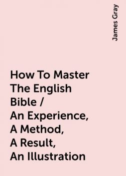 How To Master The English Bible / An Experience, A Method, A Result, An Illustration, James Gray