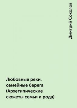 Любовные реки, семейные берега (Архетипические сюжеты семьи и рода), Дмитрий Соколов