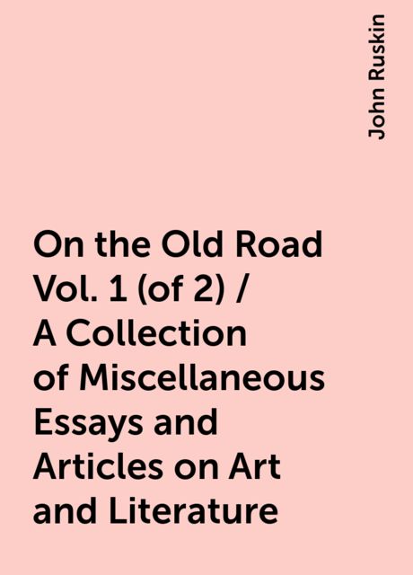 On the Old Road Vol. 1 (of 2) / A Collection of Miscellaneous Essays and Articles on Art and Literature, John Ruskin