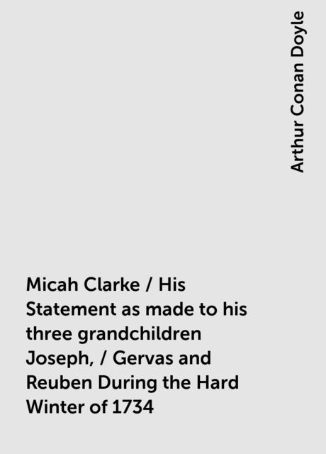 Micah Clarke / His Statement as made to his three grandchildren Joseph, / Gervas and Reuben During the Hard Winter of 1734, Arthur Conan Doyle