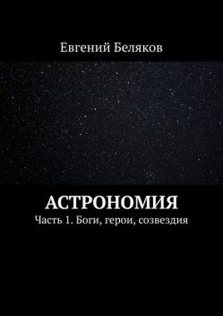 Астрономия. Часть 1. Боги, герои, созвездия, Евгений Беляков