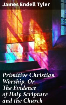 Primitive Christian Worship. Or, The Evidence of Holy Scripture and the Church, James Endell Tyler