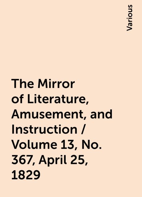 The Mirror of Literature, Amusement, and Instruction / Volume 13, No. 367, April 25, 1829, Various
