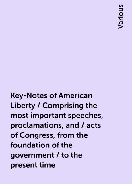 Key-Notes of American Liberty / Comprising the most important speeches, proclamations, and / acts of Congress, from the foundation of the government / to the present time, Various