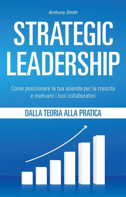 Strategic Leadership: Come posizionare la tua azienda per la crescita e motivare i tuoi collaboratori, Smith Anthony