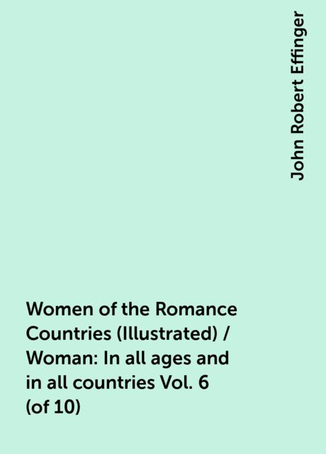 Women of the Romance Countries (Illustrated) / Woman: In all ages and in all countries Vol. 6 (of 10), John Robert Effinger