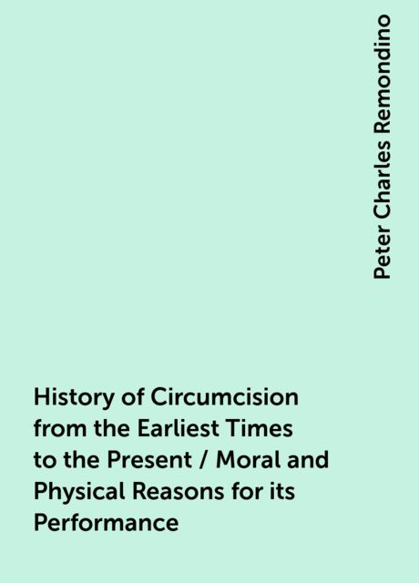 History of Circumcision from the Earliest Times to the Present / Moral and Physical Reasons for its Performance, Peter Charles Remondino