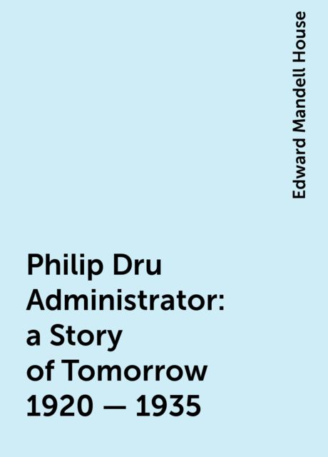Philip Dru Administrator : a Story of Tomorrow 1920 - 1935, Edward Mandell House
