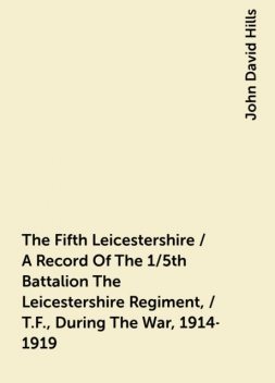 The Fifth Leicestershire / A Record Of The 1/5th Battalion The Leicestershire Regiment, / T.F., During The War, 1914-1919, John David Hills