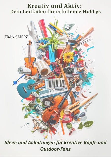 Kreativ und Aktiv: Dein Leitfaden für erfüllende Hobbys, Frank Merz