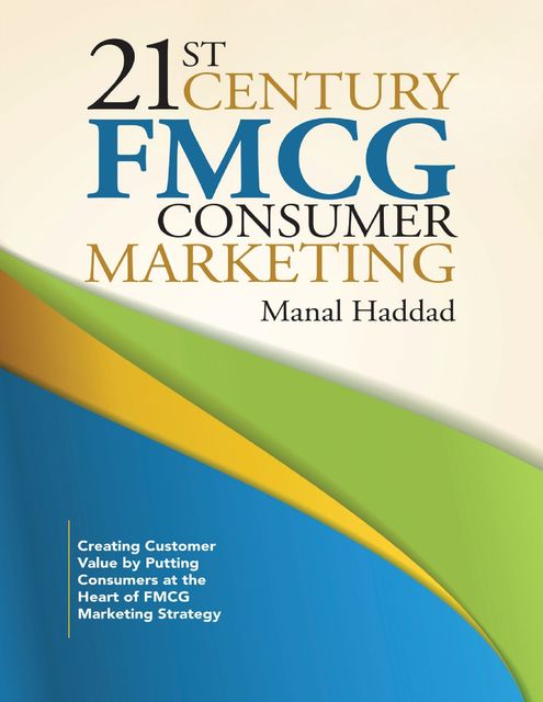 21st Century Fmcg Consumer Marketing: Creating Customer Value By Putting Consumers At the Heart of Fmcg Marketing Strategy, Manal Haddad
