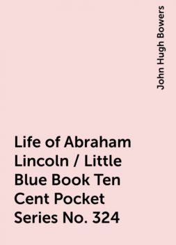 Life of Abraham Lincoln / Little Blue Book Ten Cent Pocket Series No. 324, John Hugh Bowers