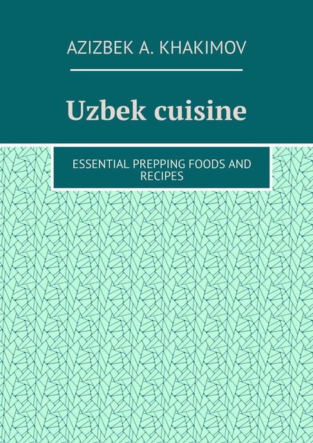 Uzbek cuisine. Essential prepping foods and recipes, Azizbek A. Khakimov