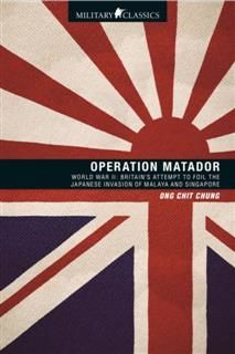 Operation Matador. World War II—Britain’s Attempt to Foil the Japanese Invasion of Malaya and Singapore, Ong Chit Chung