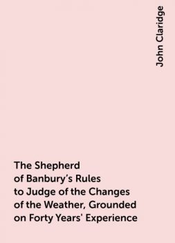 The Shepherd of Banbury's Rules to Judge of the Changes of the Weather, Grounded on Forty Years' Experience, John Claridge