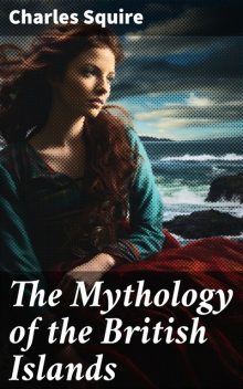 The Mythology of the British Islands An Introduction to Celtic Myth, Legend, Poetry, and Romance, Charles Squire