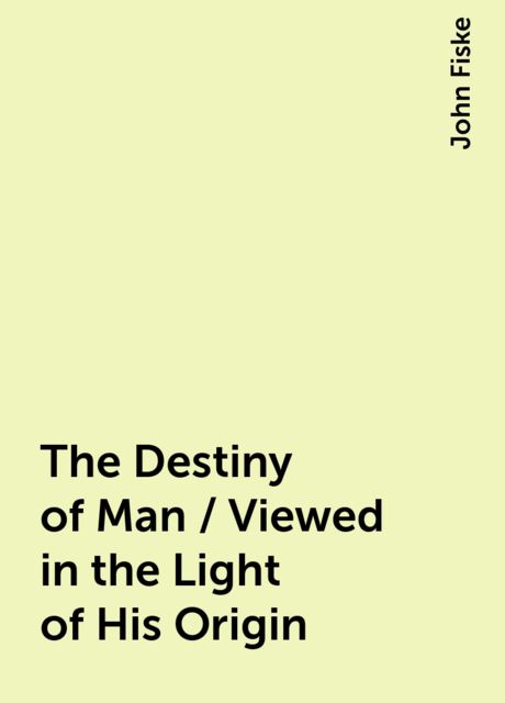 The Destiny of Man / Viewed in the Light of His Origin, John Fiske