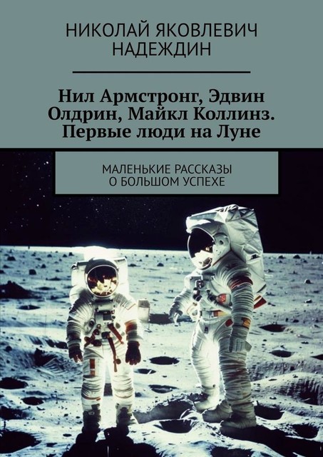 Нил Армстронг, Эдвин Олдрин, Майкл Коллинз. Первые люди на Луне. Маленькие рассказы о большом успехе, Николай Надеждин