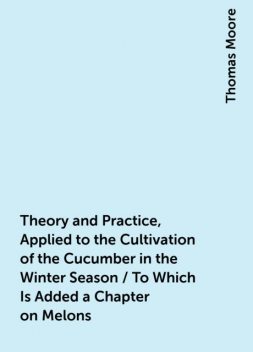 Theory and Practice, Applied to the Cultivation of the Cucumber in the Winter Season / To Which Is Added a Chapter on Melons, Thomas Moore