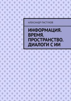 Информация. Время. Пространство. Диалоги с ИИ, Александр Пастухов