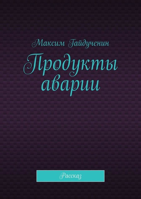 Продукты аварии. Рассказ, Максим Гайдученин