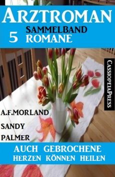 Auch gebrochene Herzen können heilen: Arztroman Sammelband 5 Romane, Morland A.F., Sandy Palmer