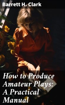 How to Produce Amateur Plays: A Practical Manual, Barrett H.Clark