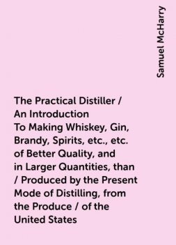 The Practical Distiller / An Introduction To Making Whiskey, Gin, Brandy, Spirits, etc., etc. of Better Quality, and in Larger Quantities, than / Produced by the Present Mode of Distilling, from the Produce / of the United States, Samuel McHarry